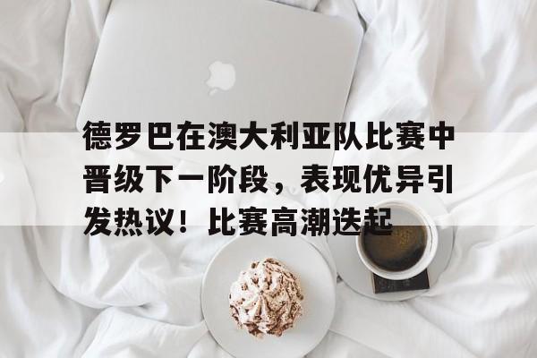 爱游戏网址-关于德罗巴在澳大利亚队比赛中晋级下一阶段，表现优异引发热议！比赛高潮迭起的信息