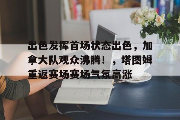 爱游戏下载app-关于出色发挥首场状态出色，加拿大队观众沸腾！，塔图姆重返赛场赛场气氛高涨的信息