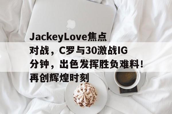 爱游戏下载app- JackeyLove焦点对战，C罗与30激战IG分钟，出色发挥胜负难料！再创辉煌时刻