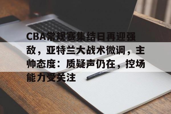 爱游戏官网-CBA常规赛集结日再迎强敌，亚特兰大战术微调，主帅态度：质疑声仍在，控场能力受关注的简单介绍